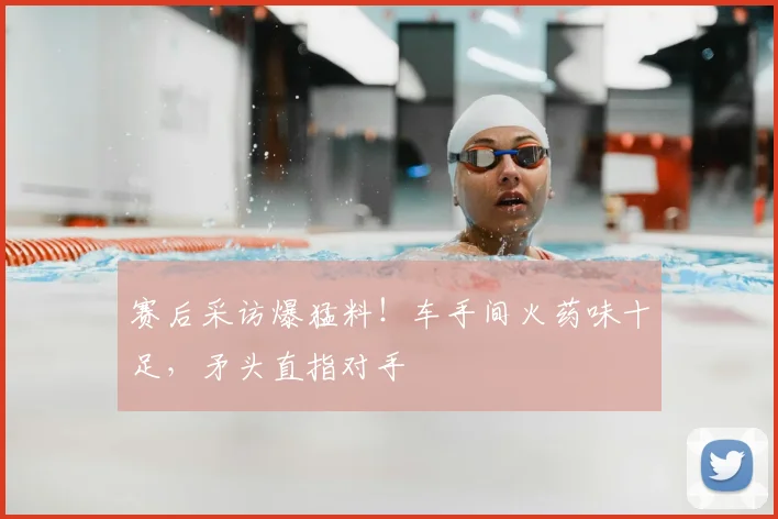 赛后采访爆猛料！车手间火药味十足，矛头直指对手