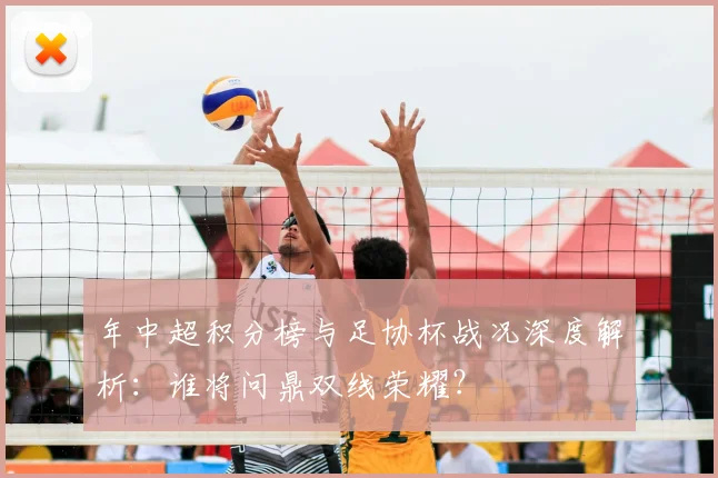 年中超积分榜与足协杯战况深度解析：谁将问鼎双线荣耀？
