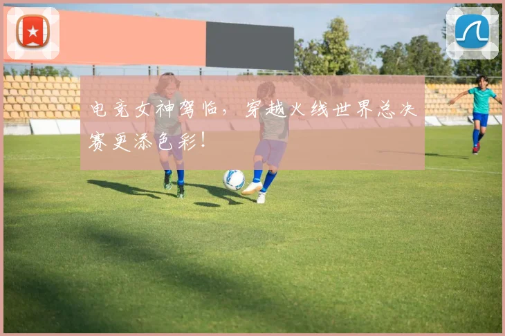 电竞女神驾临,穿越火线世界总决赛更添色彩!