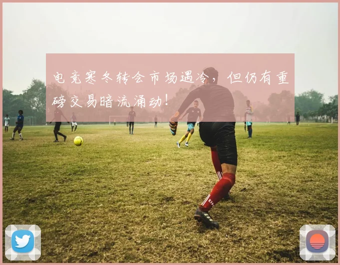 电竞寒冬转会市场遇冷，但仍有重磅交易暗流涌动！