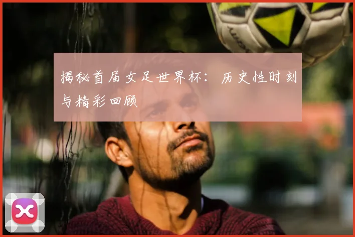 揭秘首届女足世界杯：历史性时刻与精彩回顾